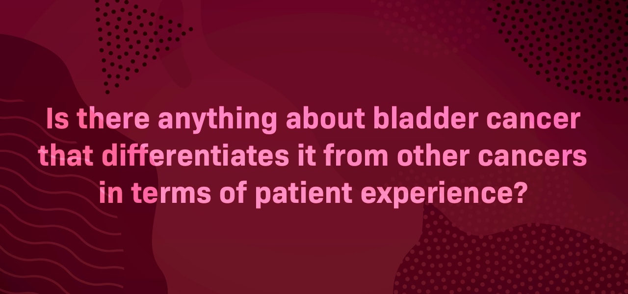 Is there anything about bladder cancer that differentiates it from other cancers in terms of patient experience?