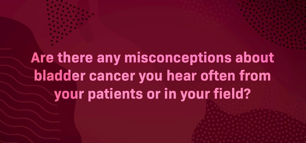 Are there any misconceptions about bladder cancer you hear often from your patients or in your field?