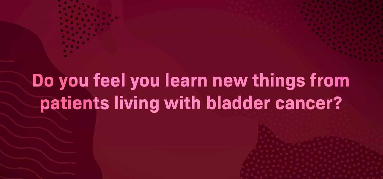 Do you feel you learn new things from patients living with bladder cancer?