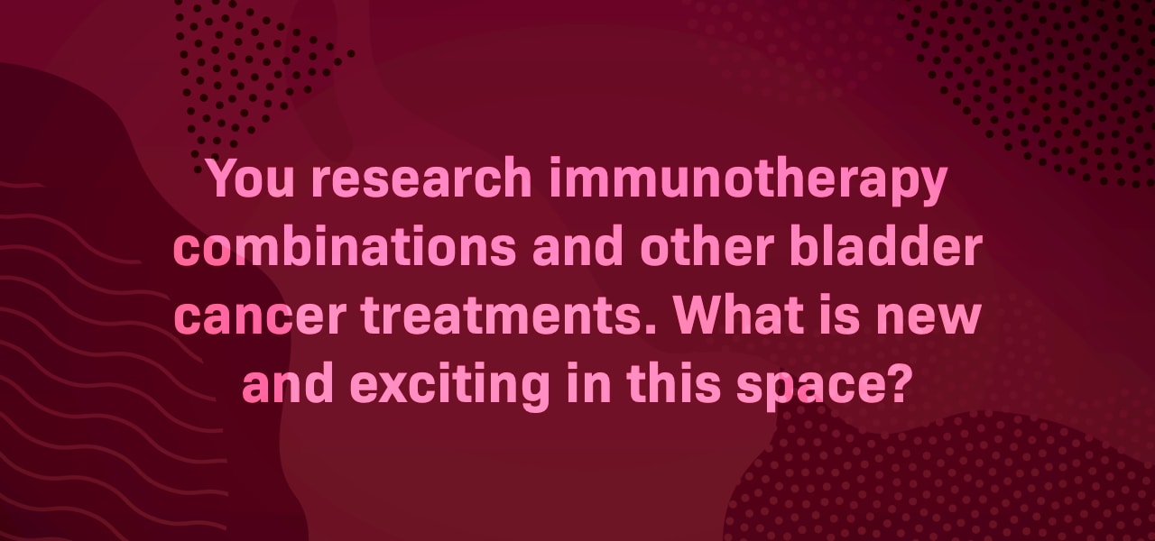 We know you research immunotherapy combinations and other bladder cancer treatments. What is new and exciting in this space?