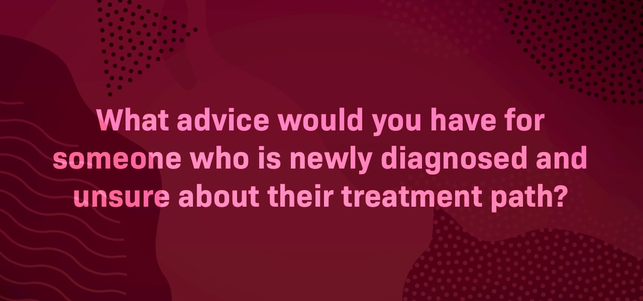 What advice would you have for someone who is newly diagnosed and unsure about their treatment path?