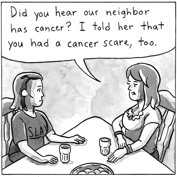 Did you hear our neighbor has cancer? I told her that you had a cancer scare, too