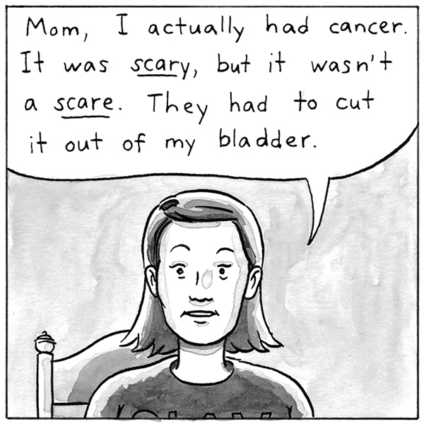 Mom, I actually had cancer. It was scary, but it wasn't a scare. They had to cut it out of my bladder