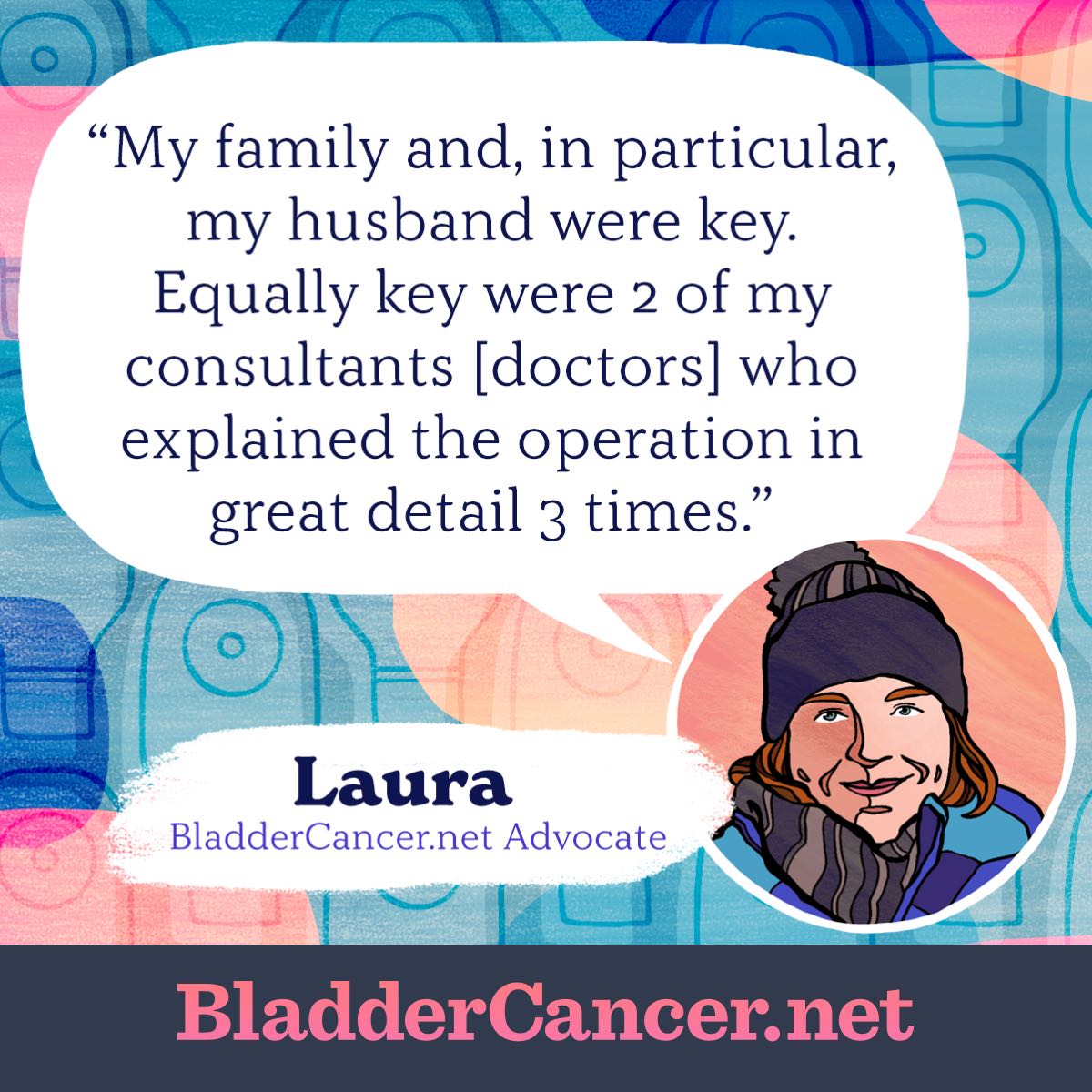 My family and, in particular, my husband were key. Equally key were 2 of my consultants [doctors] who explained the operation in great detail 3 times. -Laura, BladderCancer.net Advocate