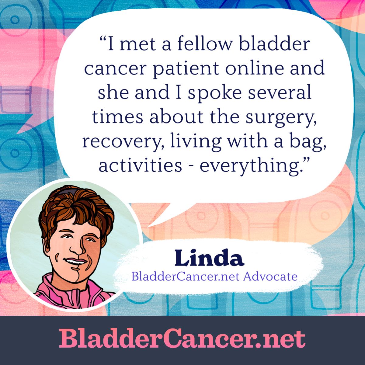 I met a fellow bladder cancer patient online and she and I spoke several times about the surgery, recovery, living with a bag, activities - everything. -Linda, BladderCancer.net Advocate