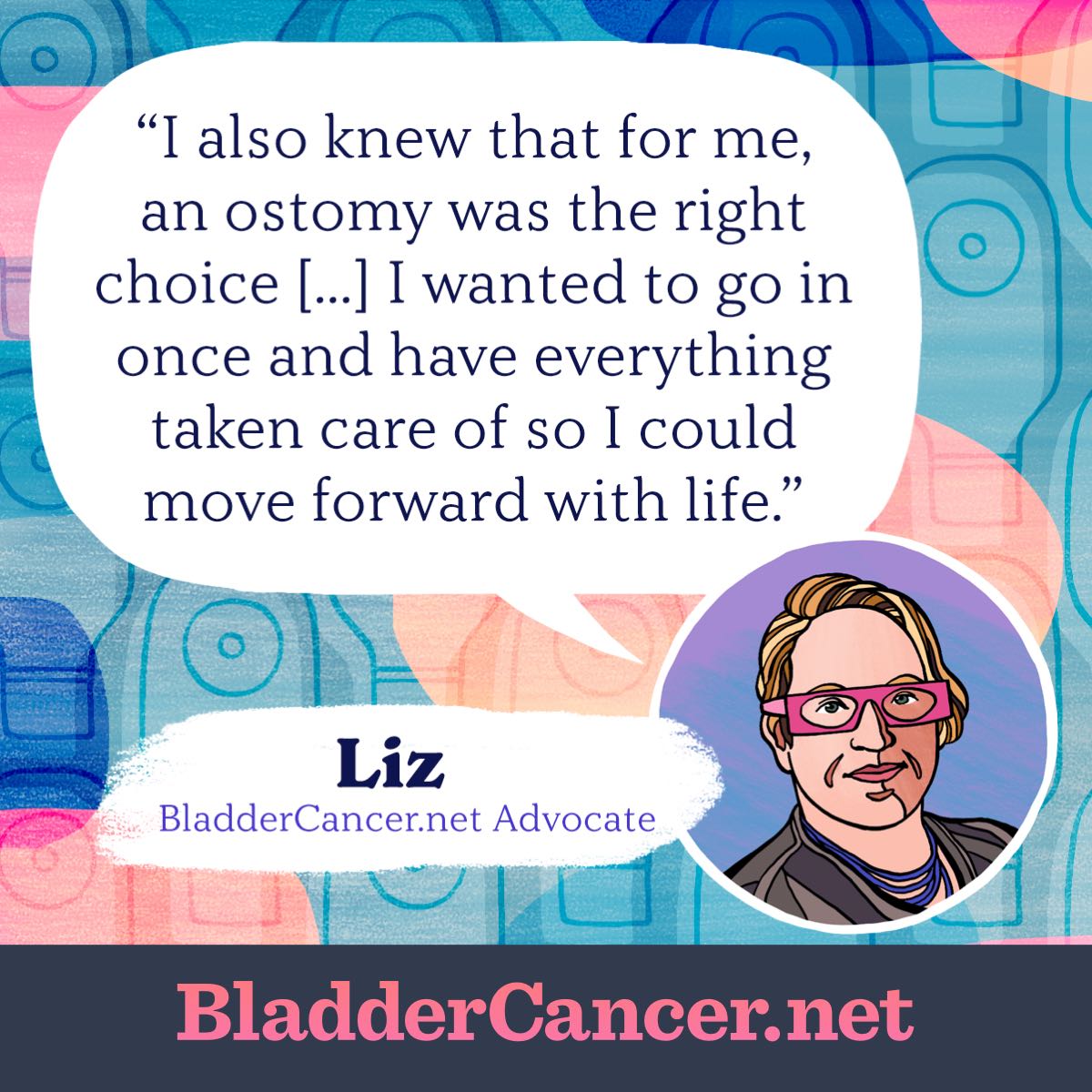 I also knew that for me, an ostomy was the right choice. I wanted to go in once and have everything taken care of so I could move forward with life. -Liz, BladderCancer.net Advocate