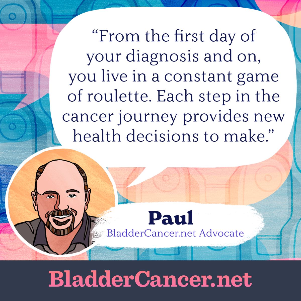 From the first day of your diagnosis and on, you live in a constant game of roulette. Each step in the cancer journey provides new health decisions to make. -Paul, BladderCancer.net Advocate